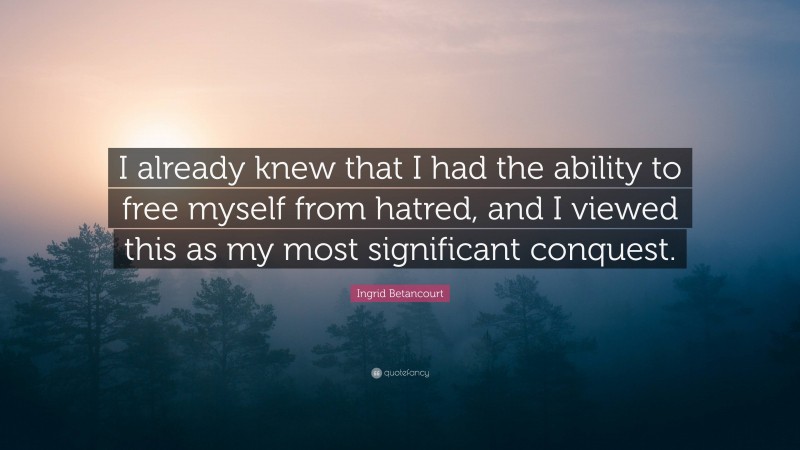 Ingrid Betancourt Quote: “I already knew that I had the ability to free myself from hatred, and I viewed this as my most significant conquest.”