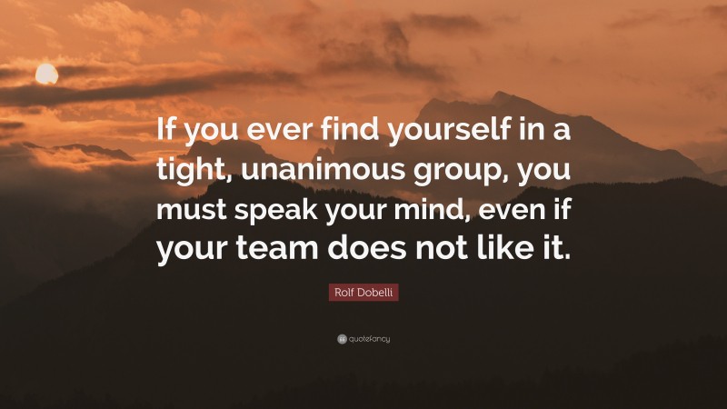 Rolf Dobelli Quote: “If you ever find yourself in a tight, unanimous group, you must speak your mind, even if your team does not like it.”