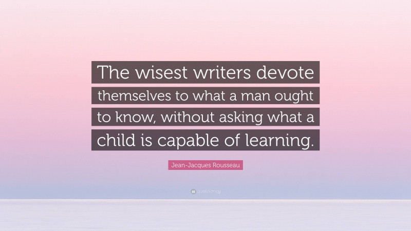 Jean-Jacques Rousseau Quote: “The wisest writers devote themselves to what a man ought to know, without asking what a child is capable of learning.”