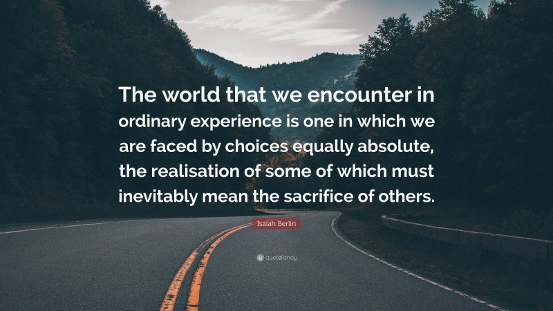 Isaiah Berlin Quote: “The world that we encounter in ordinary experience is one in which we are faced by choices equally absolute, the realisation of some of which must inevitably mean the sacrifice of others.”