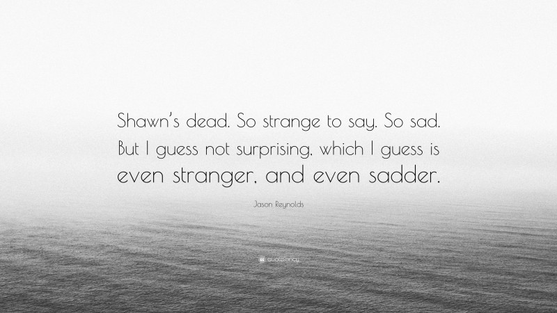 Jason Reynolds Quote: “Shawn’s dead. So strange to say. So sad. But I guess not surprising, which I guess is even stranger, and even sadder.”