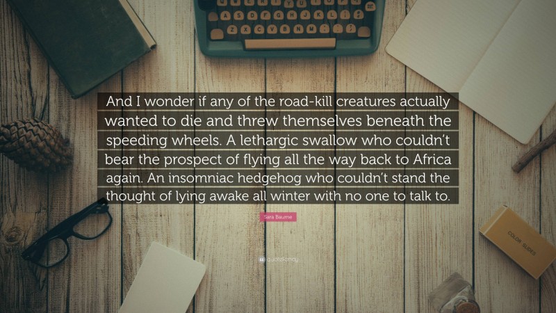 Sara Baume Quote: “And I wonder if any of the road-kill creatures actually wanted to die and threw themselves beneath the speeding wheels. A lethargic swallow who couldn’t bear the prospect of flying all the way back to Africa again. An insomniac hedgehog who couldn’t stand the thought of lying awake all winter with no one to talk to.”