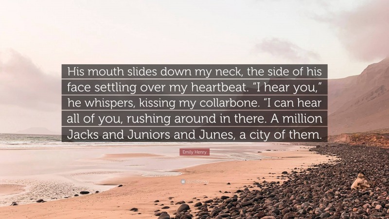 Emily Henry Quote: “His mouth slides down my neck, the side of his face settling over my heartbeat. “I hear you,” he whispers, kissing my collarbone. “I can hear all of you, rushing around in there. A million Jacks and Juniors and Junes, a city of them.”