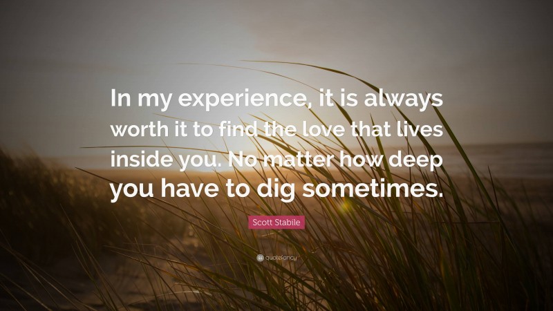 Scott Stabile Quote: “In my experience, it is always worth it to find the love that lives inside you. No matter how deep you have to dig sometimes.”
