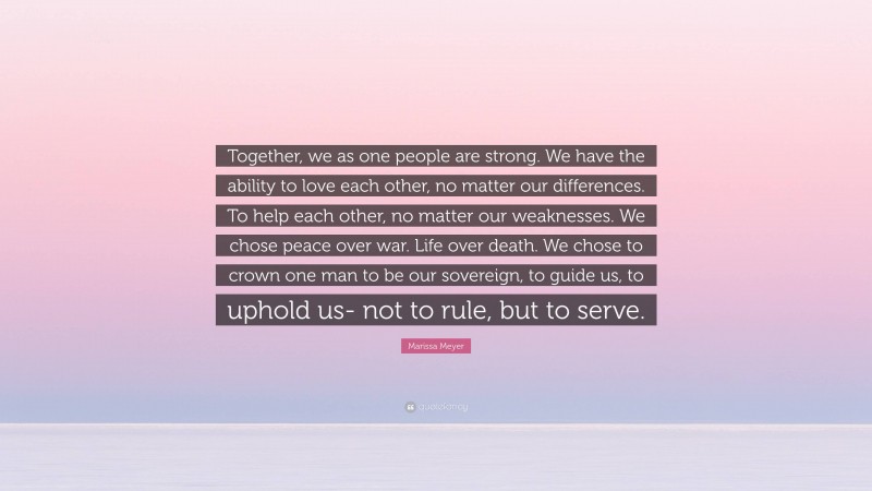 Marissa Meyer Quote: “Together, we as one people are strong. We have the ability to love each other, no matter our differences. To help each other, no matter our weaknesses. We chose peace over war. Life over death. We chose to crown one man to be our sovereign, to guide us, to uphold us- not to rule, but to serve.”