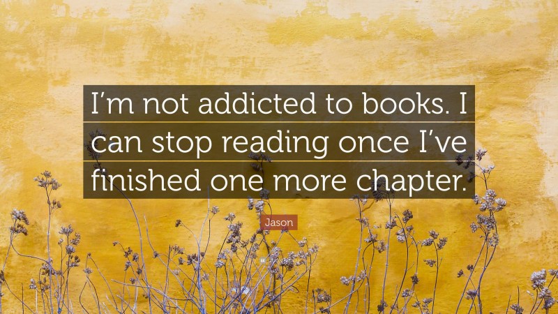 Jason Quote: “I’m not addicted to books. I can stop reading once I’ve finished one more chapter.”