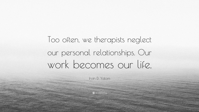 Irvin D. Yalom Quote: “Too often, we therapists neglect our personal relationships. Our work becomes our life.”