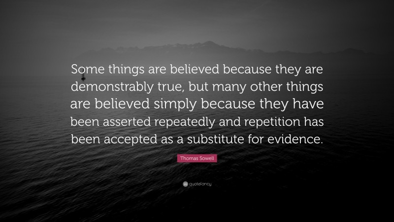 Thomas Sowell Quote: “Some things are believed because they are demonstrably true, but many other things are believed simply because they have been asserted repeatedly and repetition has been accepted as a substitute for evidence.”