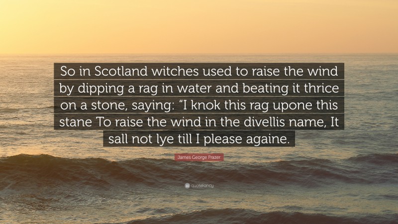 James George Frazer Quote: “So in Scotland witches used to raise the wind by dipping a rag in water and beating it thrice on a stone, saying: “I knok this rag upone this stane To raise the wind in the divellis name, It sall not lye till I please againe.”
