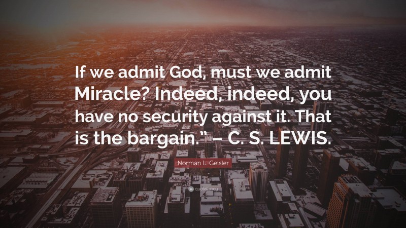 Norman L. Geisler Quote: “If we admit God, must we admit Miracle? Indeed, indeed, you have no security against it. That is the bargain.” – C. S. LEWIS.”