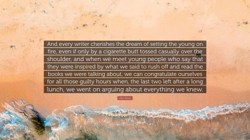 Clive James Quote: “And every writer cherishes the dream of setting the young on fire, even if only by a cigarette butt tossed casually over the shoulder, and when we meet young people who say that they were inspired by what we said to rush off and read the books we were talking about, we can congratulate ourselves for all those guilty hours when, the last two left after a long lunch, we went on arguing about everything we knew.”