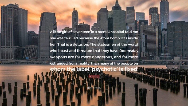 R.D. Laing Quote: “A little girl of seventeen in a mental hospital told me she was terrified because the Atom Bomb was inside her. That is a delusion. The statesmen of the world who boast and threaten that they have Doomsday weapons are far more dangerous, and far more estranged from ‘reality’ than many of the people on whom the label ‘psychotic’ is fixed.”