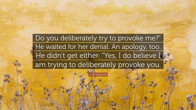 Julie Garwood Quote: “Do you deliberately try to provoke me?” He waited for her denial. An apology, too. He didn’t get either. “Yes, I do believe I am trying to deliberately provoke you.”