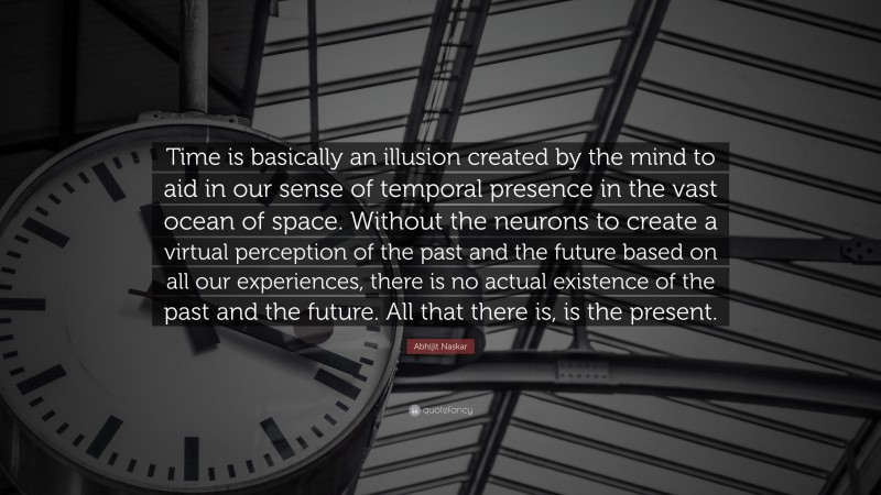 Abhijit Naskar Quote: “Time is basically an illusion created by the mind to aid in our sense of temporal presence in the vast ocean of space. Without the neurons to create a virtual perception of the past and the future based on all our experiences, there is no actual existence of the past and the future. All that there is, is the present.”