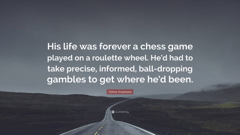 Debra Anastasia Quote: “His life was forever a chess game played on a roulette wheel. He’d had to take precise, informed, ball-dropping gambles to get where he’d been.”