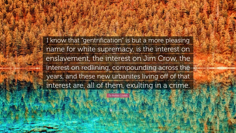 Ta-Nehisi Coates Quote: “I know that “gentrification” is but a more pleasing name for white supremacy, is the interest on enslavement, the interest on Jim Crow, the interest on redlining, compounding across the years, and these new urbanites living off of that interest are, all of them, exulting in a crime.”