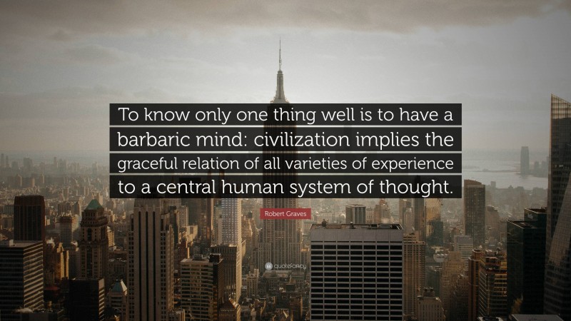 Robert Graves Quote: “To know only one thing well is to have a barbaric mind: civilization implies the graceful relation of all varieties of experience to a central human system of thought.”