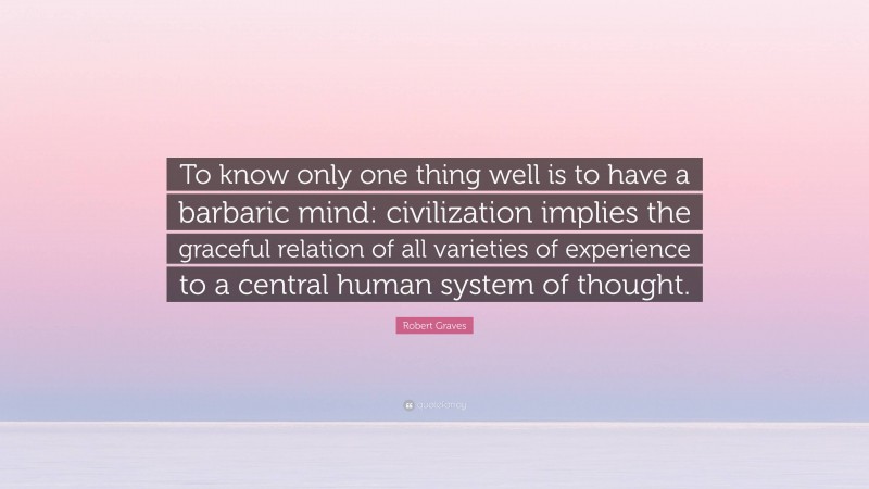 Robert Graves Quote: “To know only one thing well is to have a barbaric mind: civilization implies the graceful relation of all varieties of experience to a central human system of thought.”
