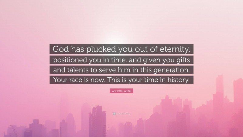 Christine Caine Quote: “God has plucked you out of eternity, positioned you in time, and given you gifts and talents to serve him in this generation. Your race is now. This is your time in history.”