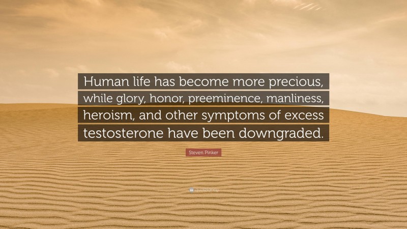 Steven Pinker Quote: “Human life has become more precious, while glory, honor, preeminence, manliness, heroism, and other symptoms of excess testosterone have been downgraded.”