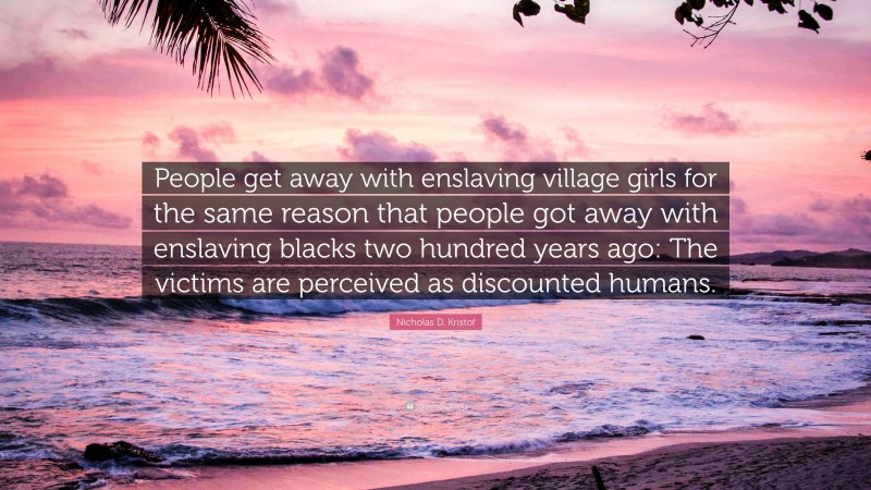 Nicholas D. Kristof Quote: “People get away with enslaving village girls for the same reason that people got away with enslaving blacks two hundred years ago: The victims are perceived as discounted humans.”