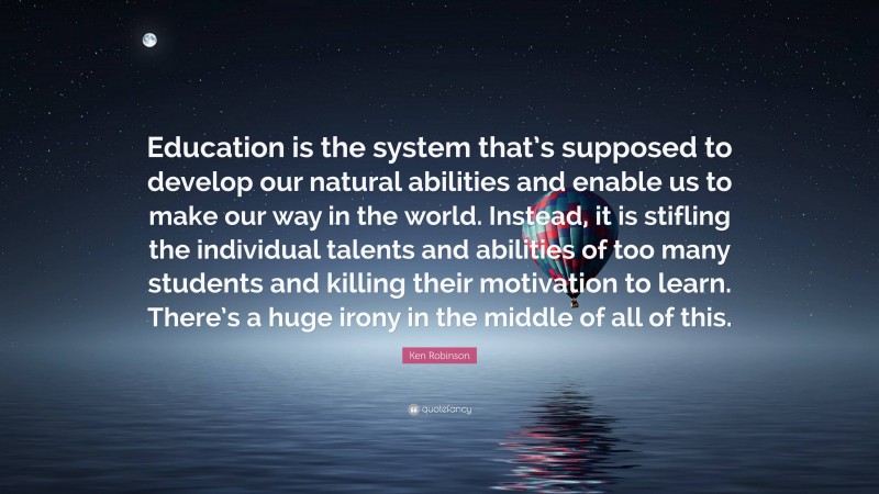 Ken Robinson Quote: “Education is the system that’s supposed to develop our natural abilities and enable us to make our way in the world. Instead, it is stifling the individual talents and abilities of too many students and killing their motivation to learn. There’s a huge irony in the middle of all of this.”