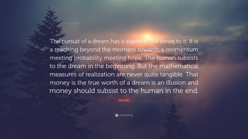 Dew Platt Quote: “The pursuit of a dream has a supernatural sense to it. It is a reaching beyond the moment towards a momentum meeting probability meeting hope. The human subsists to the dream in the beginning. But the mathematical measures of realization are never quite tangible. That money is the true worth of a dream is an illusion and money should subsist to the human in the end.”