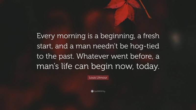Louis L'Amour Quote: “Every morning is a beginning, a fresh start, and a man needn’t be hog-tied to the past. Whatever went before, a man’s life can begin now, today.”