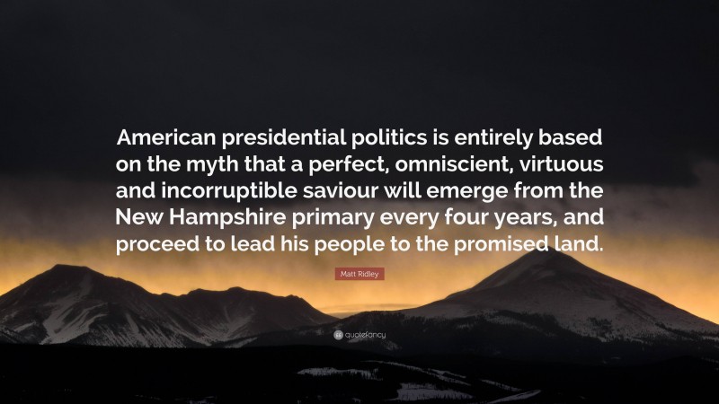 Matt Ridley Quote: “American presidential politics is entirely based on the myth that a perfect, omniscient, virtuous and incorruptible saviour will emerge from the New Hampshire primary every four years, and proceed to lead his people to the promised land.”