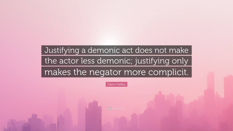 Glenn Hefley Quote: “Justifying a demonic act does not make the actor less demonic; justifying only makes the negator more complicit.”