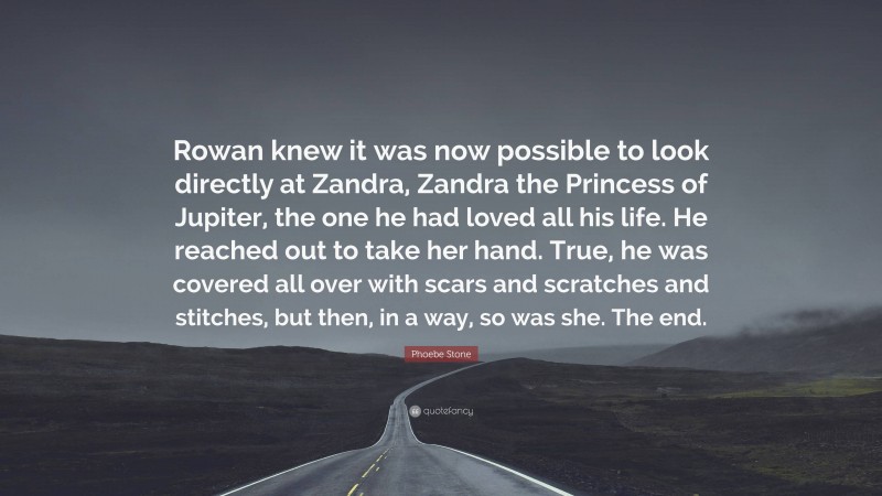 Phoebe Stone Quote: “Rowan knew it was now possible to look directly at Zandra, Zandra the Princess of Jupiter, the one he had loved all his life. He reached out to take her hand. True, he was covered all over with scars and scratches and stitches, but then, in a way, so was she. The end.”
