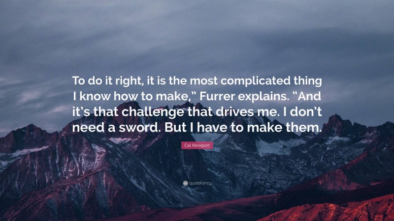 Cal Newport Quote: “To do it right, it is the most complicated thing I know how to make,” Furrer explains. “And it’s that challenge that drives me. I don’t need a sword. But I have to make them.”