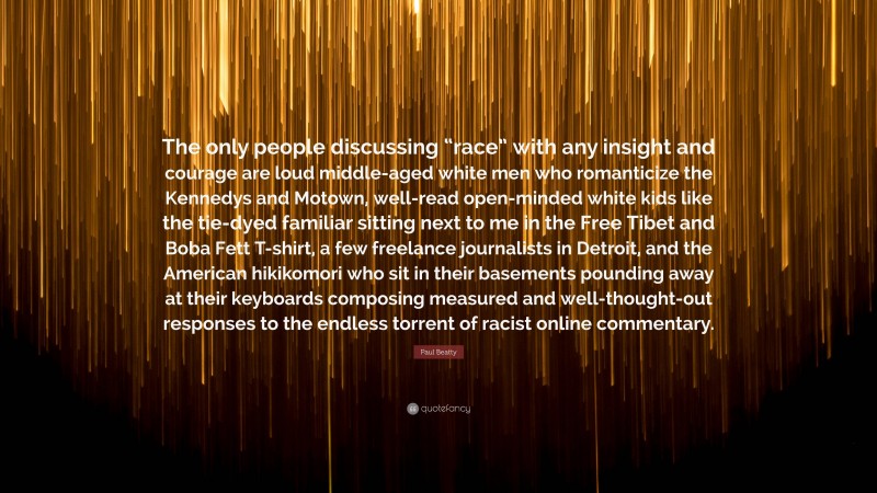 Paul Beatty Quote: “The only people discussing “race” with any insight and courage are loud middle-aged white men who romanticize the Kennedys and Motown, well-read open-minded white kids like the tie-dyed familiar sitting next to me in the Free Tibet and Boba Fett T-shirt, a few freelance journalists in Detroit, and the American hikikomori who sit in their basements pounding away at their keyboards composing measured and well-thought-out responses to the endless torrent of racist online commentary.”