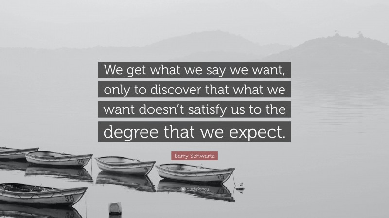 Barry Schwartz Quote: “We get what we say we want, only to discover that what we want doesn’t satisfy us to the degree that we expect.”