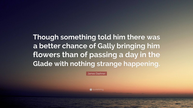 James Dashner Quote: “Though something told him there was a better chance of Gally bringing him flowers than of passing a day in the Glade with nothing strange happening.”