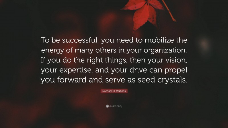 Michael D. Watkins Quote: “To be successful, you need to mobilize the energy of many others in your organization. If you do the right things, then your vision, your expertise, and your drive can propel you forward and serve as seed crystals.”