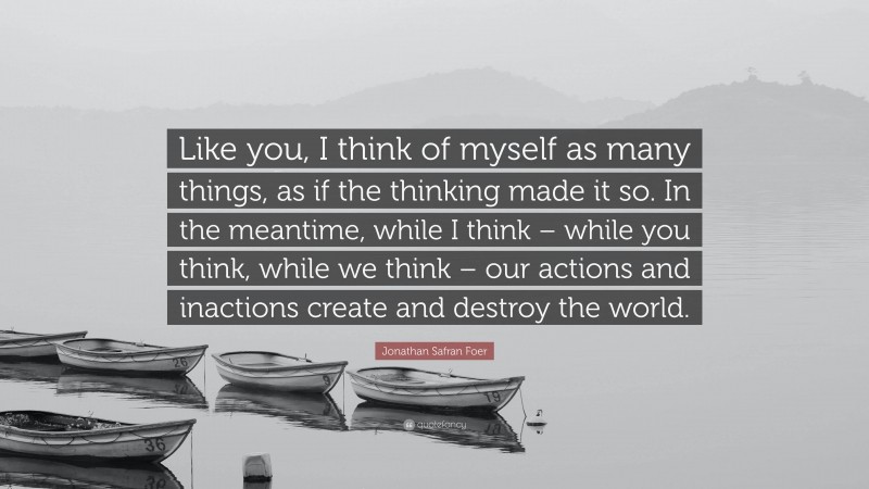 Jonathan Safran Foer Quote: “Like you, I think of myself as many things, as if the thinking made it so. In the meantime, while I think – while you think, while we think – our actions and inactions create and destroy the world.”