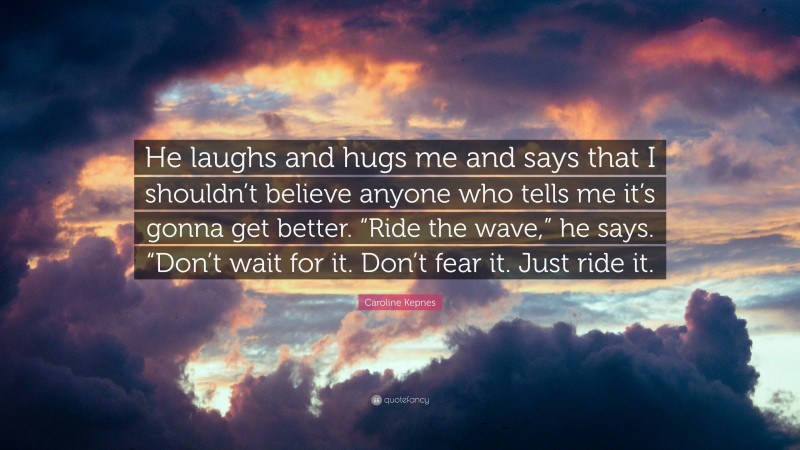 Caroline Kepnes Quote: “He laughs and hugs me and says that I shouldn’t believe anyone who tells me it’s gonna get better. “Ride the wave,” he says. “Don’t wait for it. Don’t fear it. Just ride it.”