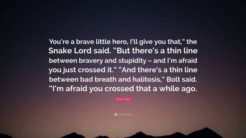 Chris Colfer Quote: “You’re a brave little hero, I’ll give you that,” the Snake Lord said. “But there’s a thin line between bravery and stupidity – and I’m afraid you just crossed it.” “And there’s a thin line between bad breath and halitosis,” Bolt said. “I’m afraid you crossed that a while ago.”