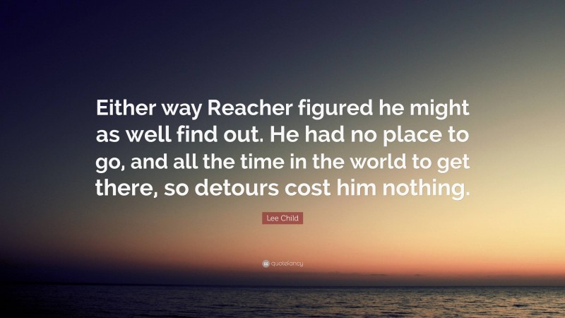 Lee Child Quote: “Either way Reacher figured he might as well find out. He had no place to go, and all the time in the world to get there, so detours cost him nothing.”