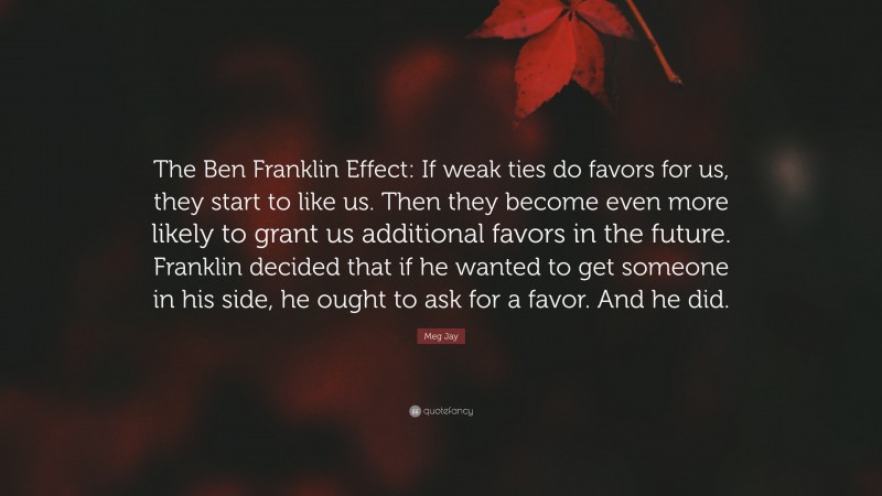 Meg Jay Quote: “The Ben Franklin Effect: If weak ties do favors for us, they start to like us. Then they become even more likely to grant us additional favors in the future. Franklin decided that if he wanted to get someone in his side, he ought to ask for a favor. And he did.”