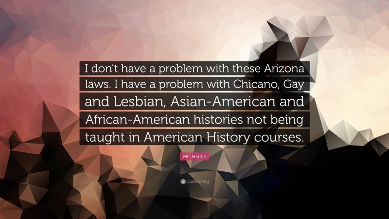 MG Hardie Quote: “I don’t have a problem with these Arizona laws. I have a problem with Chicano, Gay and Lesbian, Asian-American and African-American histories not being taught in American History courses.”