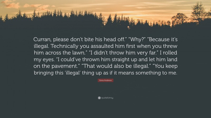 Ilona Andrews Quote: “Curran, please don’t bite his head off.” “Why?” “Because it’s illegal. Technically you assaulted him first when you threw him across the lawn.” “I didn’t throw him very far.” I rolled my eyes. “I could’ve thrown him straight up and let him land on the pavement.” “That would also be illegal.” “You keep bringing this ‘illegal’ thing up as if it means something to me.”