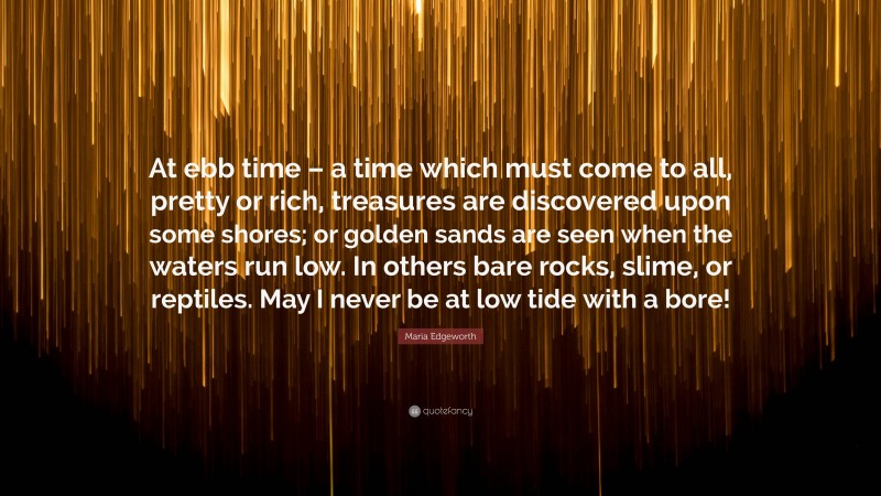 Maria Edgeworth Quote: “At ebb time – a time which must come to all, pretty or rich, treasures are discovered upon some shores; or golden sands are seen when the waters run low. In others bare rocks, slime, or reptiles. May I never be at low tide with a bore!”
