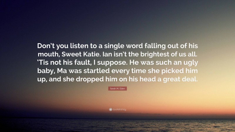 Sarah M. Eden Quote: “Don’t you listen to a single word falling out of his mouth, Sweet Katie. Ian isn’t the brightest of us all. ‘Tis not his fault, I suppose. He was such an ugly baby, Ma was startled every time she picked him up, and she dropped him on his head a great deal.”