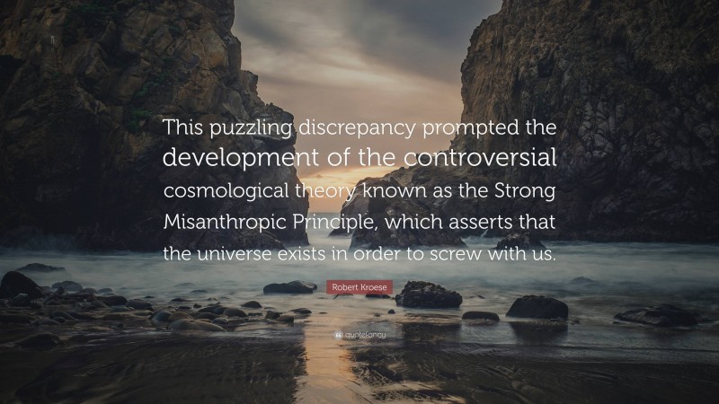 Robert Kroese Quote: “This puzzling discrepancy prompted the development of the controversial cosmological theory known as the Strong Misanthropic Principle, which asserts that the universe exists in order to screw with us.”