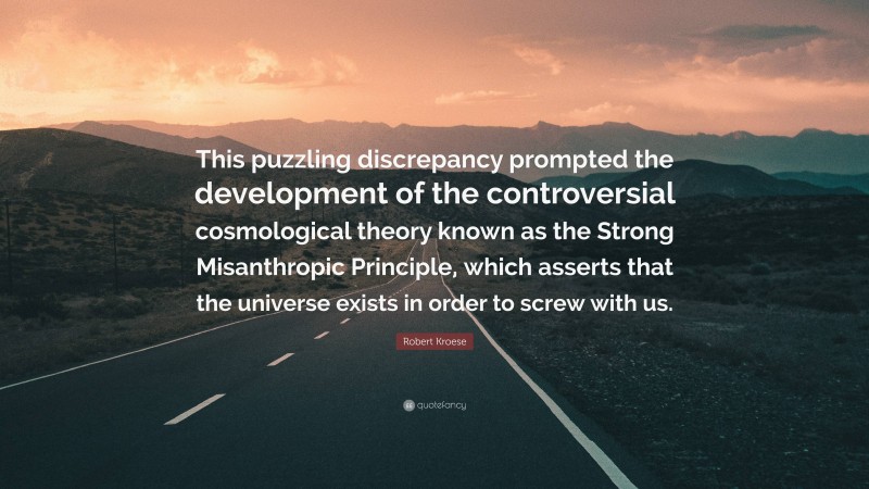 Robert Kroese Quote: “This puzzling discrepancy prompted the development of the controversial cosmological theory known as the Strong Misanthropic Principle, which asserts that the universe exists in order to screw with us.”