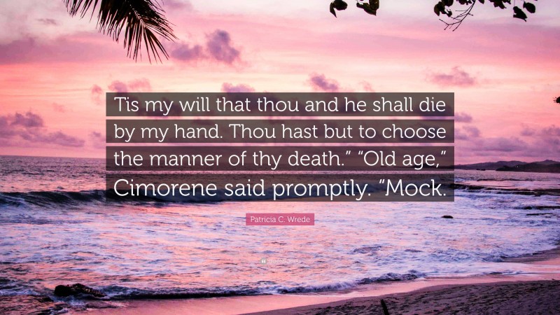 Patricia C. Wrede Quote: “Tis my will that thou and he shall die by my hand. Thou hast but to choose the manner of thy death.” “Old age,” Cimorene said promptly. “Mock.”