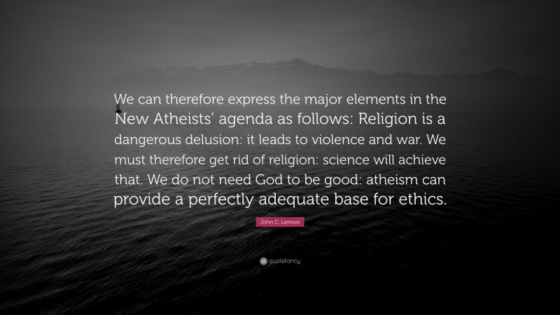 John C. Lennox Quote: “We can therefore express the major elements in the New Atheists’ agenda as follows: Religion is a dangerous delusion: it leads to violence and war. We must therefore get rid of religion: science will achieve that. We do not need God to be good: atheism can provide a perfectly adequate base for ethics.”