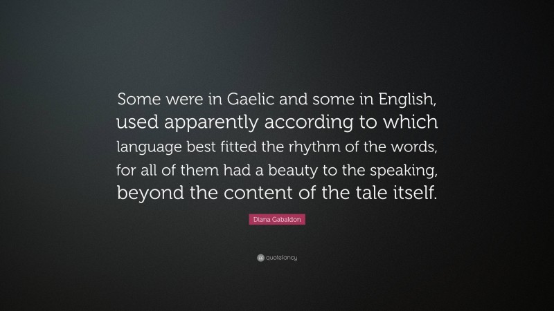 Diana Gabaldon Quote: “Some were in Gaelic and some in English, used apparently according to which language best fitted the rhythm of the words, for all of them had a beauty to the speaking, beyond the content of the tale itself.”